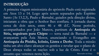 Renovados na Graça
Renovados na Graça
A primeira viagem missionária do apóstolo Paulo está registrada
em Atos 13 e 14. Logo após serem separados pelo Espírito
Santo (At 13.2,3), Paulo e Barnabé, guiados pela direção divina,
iniciaram a obra que o Senhor lhes confiara. A jornada durou
cerca de dois anos, entre 46 e 48 d.C. Nesse período,
acompanhados por João Marcos, partiram de Antioquia da
Síria, seguiram para Chipre — terra natal de Barnabé — e
avançaram pela Ásia Menor, anunciando o Evangelho em
Antioquia da Pisídia, Icônio, Listra e Derbe. Toda a missão
tinha um alvo claro: alcançar os gentios e revelar que o plano de
Deus abraça todas as nações sob a luz de Cristo. Esse é o
assunto que veremos nesta lição.
INTRODUÇÃO
9
 