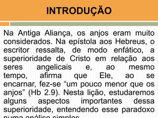 INTRODUÇÃO
Na Antiga Aliança, os anjos eram muito
considerados. Na epístola aos Hebreus, o
escritor ressalta, de modo enfático, a
superioridade de Cristo em relação aos
seres
angelicais
e,
ao
mesmo
tempo,
afirma
que
Ele,
ao
se
encarnar, fez-se “um pouco menor que os
anjos” (Hb 2.9). Nesta lição, estudaremos
alguns aspectos importantes dessa
superioridade, entendendo esse paradoxo

 