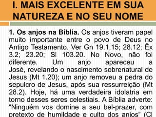I. MAIS EXCELENTE EM SUA
NATUREZA E NO SEU NOME
1. Os anjos na Bíblia. Os anjos tiveram papel
muito importante entre o povo de Deus no
Antigo Testamento. Ver Gn 19.1,15; 28.12; Êx
3.2; 23.20; Sl 103.20. No Novo, não foi
diferente.
Um
anjo
apareceu
a
José, revelando o nascimento sobrenatural de
Jesus (Mt 1.20); um anjo removeu a pedra do
sepulcro de Jesus, após sua ressurreição (Mt
28.2). Hoje, há uma verdadeira idolatria em
torno desses seres celestiais. A Bíblia adverte:
“Ninguém vos domine a seu bel-prazer, com
pretexto de humildade e culto dos anjos” (Cl

 