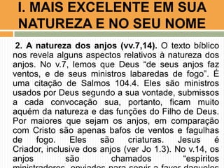 I. MAIS EXCELENTE EM SUA
NATUREZA E NO SEU NOME
2. A natureza dos anjos (vv.7,14). O texto bíblico
nos revela alguns aspectos relativos à natureza dos
anjos. No v.7, lemos que Deus “de seus anjos faz
ventos, e de seus ministros labaredas de fogo”. É
uma citação de Salmos 104.4. Eles são ministros
usados por Deus segundo a sua vontade, submissos
a cada convocação sua, portanto, ficam muito
aquém da natureza e das funções do Filho de Deus.
Por maiores que sejam os anjos, em comparação
com Cristo são apenas bafos de ventos e fagulhas
de
fogo.
Eles
são
criaturas.
Jesus
é
Criador, inclusive dos anjos (ver Jo 1.3). No v.14, os
anjos
são
chamados
“espíritos

 