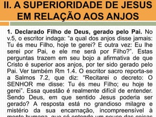II. A SUPERIORIDADE DE JESUS
EM RELAÇÃO AOS ANJOS
1. Declarado Filho de Deus, gerado pelo Pai. No
v.5, o escritor indaga: “a qual dos anjos disse jamais:
Tu és meu Filho, hoje te gerei? E outra vez: Eu lhe
serei por Pai, e ele me será por Filho?”. Estas
perguntas trazem em seu bojo a afirmativa de que
Cristo é superior aos anjos, por ter sido gerado pelo
Pai. Ver também Rm 1.4. O escritor sacro reporta-se
a Salmos 7.2, que diz: “Recitarei o decreto: O
SENHOR me disse: Tu és meu Filho; eu hoje te
gerei”. Essa questão é realmente difícil de entender.
Sendo Deus, em que sentido Jesus poderia ser
gerado? A resposta está no grandioso milagre e
mistério da sua encarnação, incompreensível à

 