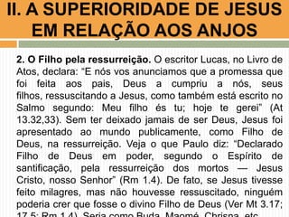 II. A SUPERIORIDADE DE JESUS
EM RELAÇÃO AOS ANJOS
2. O Filho pela ressurreição. O escritor Lucas, no Livro de
Atos, declara: “E nós vos anunciamos que a promessa que
foi feita aos pais, Deus a cumpriu a nós, seus
filhos, ressuscitando a Jesus, como também está escrito no
Salmo segundo: Meu filho és tu; hoje te gerei” (At
13.32,33). Sem ter deixado jamais de ser Deus, Jesus foi
apresentado ao mundo publicamente, como Filho de
Deus, na ressurreição. Veja o que Paulo diz: “Declarado
Filho de Deus em poder, segundo o Espírito de
santificação, pela ressurreição dos mortos — Jesus
Cristo, nosso Senhor” (Rm 1.4). De fato, se Jesus tivesse
feito milagres, mas não houvesse ressuscitado, ninguém
poderia crer que fosse o divino Filho de Deus (Ver Mt 3.17;

 