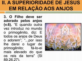 II. A SUPERIORIDADE DE JESUS
EM RELAÇÃO AOS ANJOS
3. O Filho deve ser
adorado pelos anjos
(v.6). “E quando outra
vez introduz no mundo
o primogênito, diz: E
todos os anjos de Deus
o adorem”; “...por isso
lhe darei o lugar de
primogênito;
fá-lo-ei
mais elevado do que
os reis da terra” (Sl
89.26,27).

 