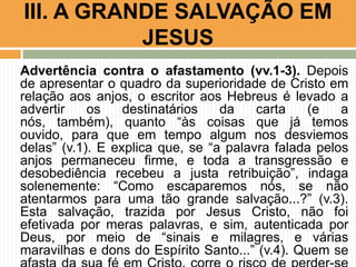 III. A GRANDE SALVAÇÃO EM
JESUS
Advertência contra o afastamento (vv.1-3). Depois
de apresentar o quadro da superioridade de Cristo em
relação aos anjos, o escritor aos Hebreus é levado a
advertir
os
destinatários
da
carta
(e
a
nós, também), quanto “às coisas que já temos
ouvido, para que em tempo algum nos desviemos
delas” (v.1). E explica que, se “a palavra falada pelos
anjos permaneceu firme, e toda a transgressão e
desobediência recebeu a justa retribuição”, indaga
solenemente: “Como escaparemos nós, se não
atentarmos para uma tão grande salvação...?” (v.3).
Esta salvação, trazida por Jesus Cristo, não foi
efetivada por meras palavras, e sim, autenticada por
Deus, por meio de “sinais e milagres, e várias
maravilhas e dons do Espírito Santo...” (v.4). Quem se

 