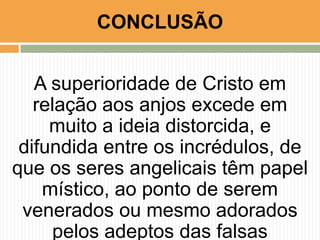 CONCLUSÃO
A superioridade de Cristo em
relação aos anjos excede em
muito a ideia distorcida, e
difundida entre os incrédulos, de
que os seres angelicais têm papel
místico, ao ponto de serem
venerados ou mesmo adorados
pelos adeptos das falsas

 