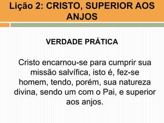 Lição 2: CRISTO, SUPERIOR AOS
ANJOS
VERDADE PRÁTICA

Cristo encarnou-se para cumprir sua
missão salvífica, isto é, fez-se
homem, tendo, porém, sua natureza
divina, sendo um com o Pai, e superior
aos anjos.

 