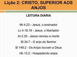 Lição 2: CRISTO, SUPERIOR AOS
ANJOS
LEITURA DIÁRIA
Mt 4.23 - Jesus, o ensinador
Lc 4.18,19 - Jesus, o libertador

At 2.32 - Jesus venceu a morte
Sl 34.7 - O anjo do Senhor
Sl 148.2 - Os Anjos louvam a Deus
Hb 13.2 - Hospedando anjos

 