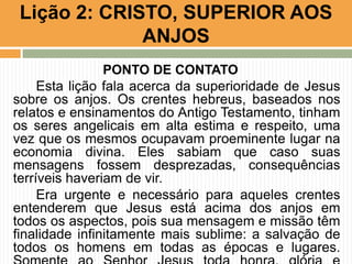 Lição 2: CRISTO, SUPERIOR AOS
ANJOS
PONTO DE CONTATO
Esta lição fala acerca da superioridade de Jesus
sobre os anjos. Os crentes hebreus, baseados nos
relatos e ensinamentos do Antigo Testamento, tinham
os seres angelicais em alta estima e respeito, uma
vez que os mesmos ocupavam proeminente lugar na
economia divina. Eles sabiam que caso suas
mensagens fossem desprezadas, consequências
terríveis haveriam de vir.
Era urgente e necessário para aqueles crentes
entenderem que Jesus está acima dos anjos em
todos os aspectos, pois sua mensagem e missão têm
finalidade infinitamente mais sublime: a salvação de
todos os homens em todas as épocas e lugares.

 