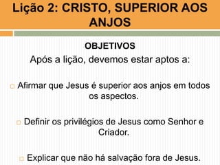Lição 2: CRISTO, SUPERIOR AOS
ANJOS
OBJETIVOS

Após a lição, devemos estar aptos a:


Afirmar que Jesus é superior aos anjos em todos
os aspectos.




Definir os privilégios de Jesus como Senhor e
Criador.
Explicar que não há salvação fora de Jesus.

 