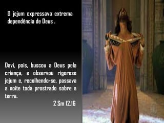 O jejum expressava extrema
dependência de Deus .
Davi, pois, buscou a Deus pela
criança, e observou rigoroso
jejum e, recolhendo-se, passava
a noite toda prostrado sobre a
terra.
2 Sm 12.16
 