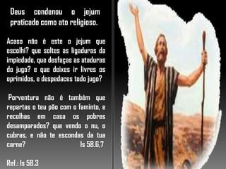 Deus condenou o jejum
praticado como ato religioso.
Acaso não é este o jejum que
escolhi? que soltes as ligaduras da
impiedade, que desfaças as ataduras
do jugo? e que deixes ir livres os
oprimidos, e despedaces todo jugo?
Porventura não é também que
repartas o teu pão com o faminto, e
recolhas em casa os pobres
desamparados? que vendo o nu, o
cubras, e não te escondas da tua
carne? Is 58.6,7
Ref.: Is 58.3
 