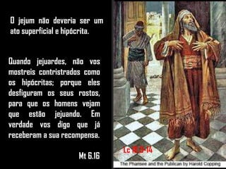 O jejum não deveria ser um
ato superficial e hipócrita.
Quando jejuardes, não vos
mostreis contristrados como
os hipócritas; porque eles
desfiguram os seus rostos,
para que os homens vejam
que estão jejuando. Em
verdade vos digo que já
receberam a sua recompensa.
Mt 6.16
Lc 18.9-14
 