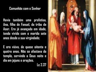 Comunhão com o Senhor
Havia também uma profetisa,
Ana, filha de Fanuel, da tribo de
Aser. Era já avançada em idade,
tendo vivido com o marido sete
anos desde a sua virgindade;
E era viúva, de quase oitenta e
quatro anos. Não se afastava do
templo, servindo a Deus noite e
dia em jejuns e orações.
Lc 2.37
 