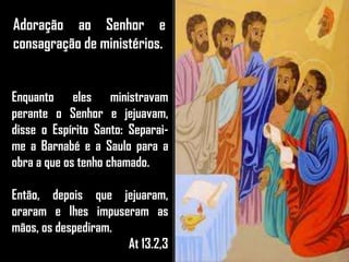 Adoração ao Senhor e
consagração de ministérios.
Enquanto eles ministravam
perante o Senhor e jejuavam,
disse o Espírito Santo: Separai-
me a Barnabé e a Saulo para a
obra a que os tenho chamado.
Então, depois que jejuaram,
oraram e lhes impuseram as
mãos, os despediram.
At 13.2,3
 
