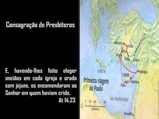 Consagração de Presbíteros
E, havendo-lhes feito eleger
anciãos em cada igreja e orado
com jejuns, os encomendaram ao
Senhor em quem haviam crido.
At 14.23
 