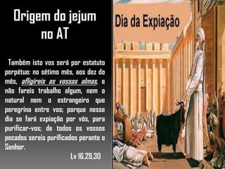 Origem do jejum
no AT
Também isto vos será por estatuto
perpétuo: no sétimo mês, aos dez do
mês, afligireis as vossas almas, e
não fareis trabalho algum, nem o
natural nem o estrangeiro que
peregrina entre vos; porque nesse
dia se fará expiação por vós, para
purificar-vos; de todos os vossos
pecados sereis purificados perante o
Senhor.
Lv 16.29,30
 