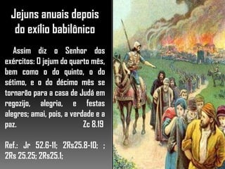 Jejuns anuais depois
do exílio babilônico
Assim diz o Senhor dos
exércitos: O jejum do quarto mês,
bem como o do quinto, o do
sétimo, e o do décimo mês se
tornarão para a casa de Judá em
regozijo, alegria, e festas
alegres; amai, pois, a verdade e a
paz. Zc 8.19
Ref.: Jr 52.6-11; 2Rs25.8-10; ;
2Rs 25.25; 2Rs25.1;
 
