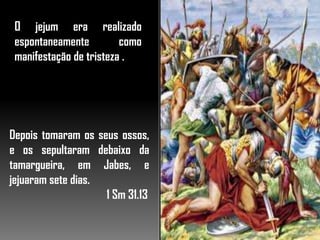 O jejum era realizado
espontaneamente como
manifestação de tristeza .
Depois tomaram os seus ossos,
e os sepultaram debaixo da
tamargueira, em Jabes, e
jejuaram sete dias.
1 Sm 31.13
 