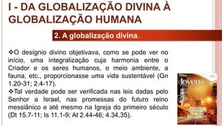 10
2. A globalização divina.
O desígnio divino objetivava, como se pode ver no
início, uma integralização cuja harmonia entre o
Criador e os seres humanos, o meio ambiente, a
fauna, etc., proporcionasse uma vida sustentável (Gn
1.20-31; 2.4-17).
Tal verdade pode ser verificada nas leis dadas pelo
Senhor a Israel, nas promessas do futuro reino
messiânico e até mesmo na Igreja do primeiro século
(Dt 15.7-11; Is 11.1-9; At 2.44-46; 4.34,35).
I - DA GLOBALIZAÇÃO DIVINA À
GLOBALIZAÇÃO HUMANA
 