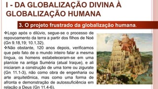 11
3. O projeto frustrado da globalização humana.
Logo após o dilúvio, segue-se o processo de
repovoamento da terra a partir dos filhos de Noé
(Gn 9.18,19; 10.1,32).
Não obstante, 120 anos depois, verificamos
que pelo fato de o mundo inteiro falar a mesma
língua, os homens estabeleceram-se em uma
planície na antiga Suméria (atual Iraque), e ali
iniciaram a construção de uma torre ou zigurate
(Gn 11.1-3), não como obra de engenharia ou
arte arquitetônica, mas como uma forma de
afronta e demonstração de autossuficiência em
relação a Deus (Gn 11.4-6).
I - DA GLOBALIZAÇÃO DIVINA À
GLOBALIZAÇÃO HUMANA
 