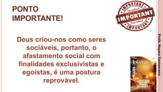 14
PONTO
IMPORTANTE!
Deus criou-nos como seres
sociáveis, portanto, o
afastamento social com
finalidades exclusivistas e
egoístas, é uma postura
reprovável.
Profa.NayaraDamasceno
 