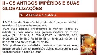 16
1. A Bíblia e a história.
A Palavra de Deus não foi produzida à parte da história,
mas desta é testemunha e coautora.
Em suas páginas encontramos a menção (direta ou
indireta) a, pelo menos, seis grandes impérios do mundo
antigo (Gn 15.13-16; At 7.9-14,17-37; Is 19.23-25; 20.4;
44.21-28; Gn 10.11; 2 Rs 15.19; Et 1.1-4; Na 3.1-19; Dn 1.1-
3; 7.7; Mt 2.14,16; Jo 11.48; 19.12,15).
Se pudéssemos estudá-los, veríamos que todos eles,
apesar de existirem por permissão divina, intentaram as suas
"globalizações" à parte de Deus.
II - OS ANTIGOS IMPÉRIOS E SUAS
GLOBALIZAÇÕES
 