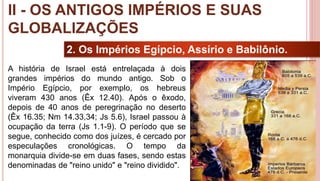 17
2. Os Impérios Egípcio, Assírio e Babilônio.
A história de Israel está entrelaçada à dois
grandes impérios do mundo antigo. Sob o
Império Egípcio, por exemplo, os hebreus
viveram 430 anos (Êx 12.40). Após o êxodo,
depois de 40 anos de peregrinação no deserto
(Êx 16.35; Nm 14.33,34; Js 5.6), Israel passou à
ocupação da terra (Js 1.1-9). O período que se
segue, conhecido como dos juízes, é cercado por
especulações cronológicas. O tempo da
monarquia divide-se em duas fases, sendo estas
denominadas de "reino unido" e "reino dividido".
II - OS ANTIGOS IMPÉRIOS E SUAS
GLOBALIZAÇÕES
 