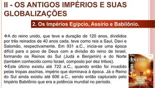 18
2. Os Impérios Egípcio, Assírio e Babilônio.
A do reino unido, que teve a duração de 120 anos, divididos
por três reinados de 40 anos cada, teve como reis a Saul, Davi e
Salomão, respectivamente. Em 931 a.C., inicia-se uma época
difícil para o povo de Deus com a divisão do reino de Israel,
formando os Reinos do Sul (Judá e Benjamin) e do Norte
(também conhecido como Israel, composto por dez tribos).
Este último existiu até 722 a.C., quando então foi invadido
pelas tropas assírias, império que dominava à época. Já o Reino
do Sul ainda existiu até 606 a.C., sendo então capturado pelo
Império Babilônio que era a potência mundial no período.
II - OS ANTIGOS IMPÉRIOS E SUAS
GLOBALIZAÇÕES
 