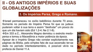 19
3. Os Impérios Persa, Grego e Romano.
Israel permaneceu no exílio babilônico durante 70 anos.
Somente no período do Império Persa foi que os judeus
puderam voltar à sua terra e assim "desfrutar" um pouco do
que um dia haviam sido (Ed 1.2-4; Ne 2.1-8).
Em 333 a.C., Alexandre Magno derrotou o exército medo-
persa e tornou a Macedônia a maior potência da época.
Apesar de o Império Grego não constar explicitamente nas
páginas da Bíblia, pelo simples fato de sua ascensão ter-se
dado no período intertestamentário, é possível vê-lo na
profecia de Daniel 11.4.
II - OS ANTIGOS IMPÉRIOS E SUAS
GLOBALIZAÇÕES
 