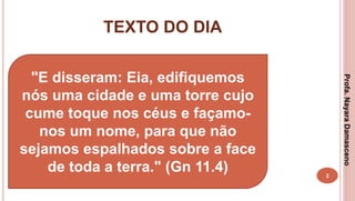 TEXTO DO DIA
2
"E disseram: Eia, edifiquemos
nós uma cidade e uma torre cujo
cume toque nos céus e façamo-
nos um nome, para que não
sejamos espalhados sobre a face
de toda a terra." (Gn 11.4)
Profa.NayaraDamasceno
 
