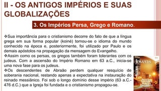 20
3. Os Impérios Persa, Grego e Romano.
Sua importância para o cristianismo decorre do fato de que a língua
grega em sua forma popular (koiné) tornou-se o idioma do mundo
conhecido na época e, posteriormente, foi utilizado por Paulo e os
demais apóstolos na propagação da mensagem do Evangelho.
Assim como os persas, os gregos também foram tolerantes com os
judeus. Com a ascensão do Império Romano em 63 a.C., inicia-se
uma nova fase para os judeus.
Os descendentes de Abraão perdem qualquer resquício de
soberania nacional, restando apenas a expectativa na instauração do
reinado messiânico. Foi sob o longo domínio desse império (63 a.C.-
476 d.C.) que a Igreja foi fundada e o cristianismo propagou-se.
II - OS ANTIGOS IMPÉRIOS E SUAS
GLOBALIZAÇÕES
 