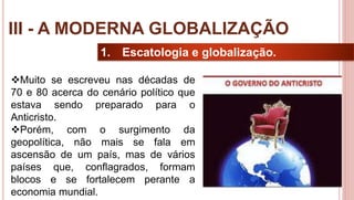 24
1. Escatologia e globalização.
Muito se escreveu nas décadas de
70 e 80 acerca do cenário político que
estava sendo preparado para o
Anticristo.
Porém, com o surgimento da
geopolítica, não mais se fala em
ascensão de um país, mas de vários
países que, conflagrados, formam
blocos e se fortalecem perante a
economia mundial.
III - A MODERNA GLOBALIZAÇÃO
 