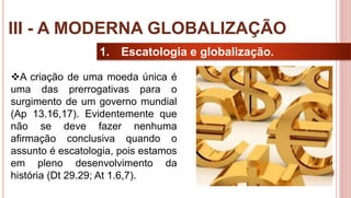 25
1. Escatologia e globalização.
A criação de uma moeda única é
uma das prerrogativas para o
surgimento de um governo mundial
(Ap 13.16,17). Evidentemente que
não se deve fazer nenhuma
afirmação conclusiva quando o
assunto é escatologia, pois estamos
em pleno desenvolvimento da
história (Dt 29.29; At 1.6,7).
III - A MODERNA GLOBALIZAÇÃO
 