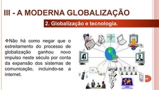 26
2. Globalização e tecnologia.
Não há como negar que o
estreitamento do processo de
globalização ganhou novo
impulso neste século por conta
da expansão dos sistemas de
comunicação, incluindo-se a
internet.
III - A MODERNA GLOBALIZAÇÃO
 