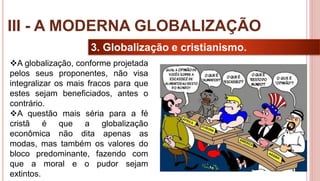 27
3. Globalização e cristianismo.
A globalização, conforme projetada
pelos seus proponentes, não visa
integralizar os mais fracos para que
estes sejam beneficiados, antes o
contrário.
A questão mais séria para a fé
cristã é que a globalização
econômica não dita apenas as
modas, mas também os valores do
bloco predominante, fazendo com
que a moral e o pudor sejam
extintos.
III - A MODERNA GLOBALIZAÇÃO
 