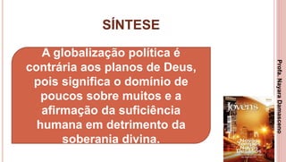 SÍNTESE
3
A globalização política é
contrária aos planos de Deus,
pois significa o domínio de
poucos sobre muitos e a
afirmação da suficiência
humana em detrimento da
soberania divina.
Profa.NayaraDamasceno
 