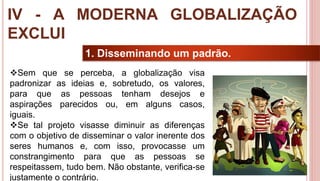 31
1. Disseminando um padrão.
Sem que se perceba, a globalização visa
padronizar as ideias e, sobretudo, os valores,
para que as pessoas tenham desejos e
aspirações parecidos ou, em alguns casos,
iguais.
Se tal projeto visasse diminuir as diferenças
com o objetivo de disseminar o valor inerente dos
seres humanos e, com isso, provocasse um
constrangimento para que as pessoas se
respeitassem, tudo bem. Não obstante, verifica-se
justamente o contrário.
IV - A MODERNA GLOBALIZAÇÃO
EXCLUI
 