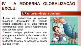 32
2. Padronizando para dominar.
Uma vez padronizada, as pessoas
tornam-se desprovidas de vontade
própria, passando a ter uma vontade
condicionada pelos canais responsáveis
pelo controle social.
Nesse estágio perde-se uma das
principais características humanas: o livre
arbítrio. Assim, domina-se mais
facilmente levando as pessoas a pensar
que são "livres".
IV - A MODERNA GLOBALIZAÇÃO
EXCLUI
 