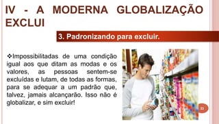 33
3. Padronizando para excluir.
Impossibilitadas de uma condição
igual aos que ditam as modas e os
valores, as pessoas sentem-se
excluídas e lutam, de todas as formas,
para se adequar a um padrão que,
talvez, jamais alcançarão. Isso não é
globalizar, e sim excluir!
IV - A MODERNA GLOBALIZAÇÃO
EXCLUI
 