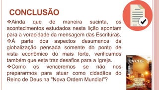 36
CONCLUSÃO
Ainda que de maneira sucinta, os
acontecimentos estudados nesta lição apontam
para a veracidade da mensagem das Escrituras.
À parte dos aspectos desumanos da
globalização pensada somente do ponto de
vista econômico do mais forte, verificamos
também que esta traz desafios para a Igreja.
Como os venceremos se não nos
prepararmos para atuar como cidadãos do
Reino de Deus na "Nova Ordem Mundial"?
 