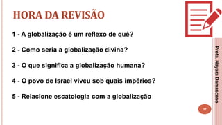 37
HORA DA REVISÃO
1 - A globalização é um reflexo de quê?
2 - Como seria a globalização divina?
3 - O que significa a globalização humana?
4 - O povo de Israel viveu sob quais impérios?
5 - Relacione escatologia com a globalização
Profa.NayaraDamasceno
 