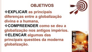 OBJETIVOS
4
EXPLICAR as principais
diferenças entre a globalização
divina e a humana,
COMPREENDER como se deu a
globalização nos antigos impérios.
ELENCAR algumas das
principais questões da moderna
globalização.
 