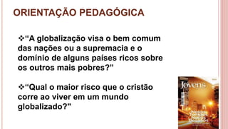 ORIENTAÇÃO PEDAGÓGICA
5
“A globalização visa o bem comum
das nações ou a supremacia e o
domínio de alguns países ricos sobre
os outros mais pobres?”
“Qual o maior risco que o cristão
corre ao viver em um mundo
globalizado?"
 