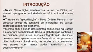INTRODUÇÃO
6
Neste Nesta lição estudaremos, à luz da Bíblia, um
assunto que ganhou notoriedade no início e final dos anos
90.
Trata-se da "globalização" - Nova Ordem Mundial - um
processo antigo de tentativa de integralizar os países,
sobretudo a partir da economia.
Mesmo com a queda dos regimes comunistas na Europa
e a abertura econômica da China, a globalização continua a
ser criticada, pois a sua suposta integralização não inclui
pessoas, mas apenas sistemas financeiros que passam a
ditar, inclusive culturalmente, as modas e o consumismo
nos países com menor poder aquisitivo e em
desenvolvimento.
 