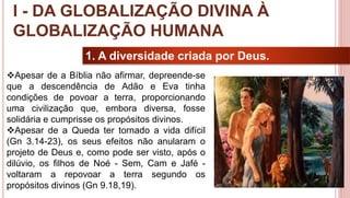 9
1. A diversidade criada por Deus.
Apesar de a Bíblia não afirmar, depreende-se
que a descendência de Adão e Eva tinha
condições de povoar a terra, proporcionando
uma civilização que, embora diversa, fosse
solidária e cumprisse os propósitos divinos.
Apesar de a Queda ter tornado a vida difícil
(Gn 3.14-23), os seus efeitos não anularam o
projeto de Deus e, como pode ser visto, após o
dilúvio, os filhos de Noé - Sem, Cam e Jafé -
voltaram a repovoar a terra segundo os
propósitos divinos (Gn 9.18,19).
I - DA GLOBALIZAÇÃO DIVINA À
GLOBALIZAÇÃO HUMANA
 