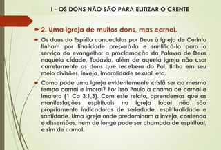  2. Uma igreja de muitos dons, mas carnal.
 Os dons do Espírito concedidos por Deus à igreja de Corinto
tinham por finalidade prepará-la e santificá-la para o
serviço do evangelho: a proclamação da Palavra de Deus
naquela cidade. Todavia, além de aquela igreja não usar
corretamente os dons que recebera do Pai, tinha em seu
meio divisões, inveja, imoralidade sexual, etc.
 Como pode uma igreja evidentemente cristã ser ao mesmo
tempo carnal e imoral? Por isso Paulo a chama de carnal e
imatura (1 Co 3.1,3). Com este relato, aprendemos que as
manifestações espirituais na igreja local não são
propriamente indicadoras de seriedade, espiritualidade e
santidade. Uma igreja onde predominam a inveja, contenda
e dissensões, nem de longe pode ser chamada de espiritual,
e sim de carnal.
I - OS DONS NÃO SÃO PARA ELITIZAR O CRENTE
 