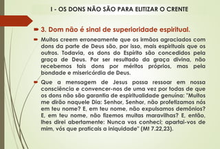  3. Dom não é sinal de superioridade espiritual.
 Muitos creem erroneamente que os irmãos agraciados com
dons da parte de Deus são, por isso, mais espirituais que os
outros. Todavia, os dons do Espírito são concedidos pela
graça de Deus. Por ser resultado da graça divina, não
recebemos tais dons por méritos próprios, mas pela
bondade e misericórdia de Deus.
 Que a mensagem de Jesus possa ressoar em nossa
consciência e convencer-nos de uma vez por todas de que
os dons não são garantia de espiritualidade genuína: "Muitos
me dirão naquele Dia: Senhor, Senhor, não profetizamos nós
em teu nome? E, em teu nome, não expulsamos demônios?
E, em teu nome, não fizemos muitas maravilhas? E, então,
lhes direi abertamente: Nunca vos conheci; apartai-vos de
mim, vós que praticais a iniquidade" (Mt 7.22,23).
I - OS DONS NÃO SÃO PARA ELITIZAR O CRENTE
 
