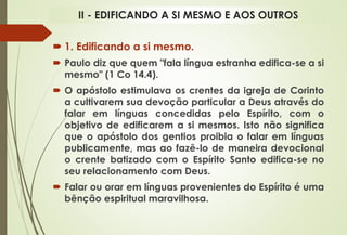  1. Edificando a si mesmo.
 Paulo diz que quem "fala língua estranha edifica-se a si
mesmo" (1 Co 14.4).
 O apóstolo estimulava os crentes da igreja de Corinto
a cultivarem sua devoção particular a Deus através do
falar em línguas concedidas pelo Espírito, com o
objetivo de edificarem a si mesmos. Isto não significa
que o apóstolo dos gentios proibia o falar em línguas
publicamente, mas ao fazê-lo de maneira devocional
o crente batizado com o Espírito Santo edifica-se no
seu relacionamento com Deus.
 Falar ou orar em línguas provenientes do Espírito é uma
bênção espiritual maravilhosa.
II - EDIFICANDO A SI MESMO E AOS OUTROS
 