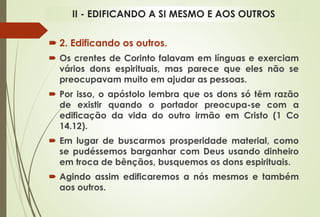  2. Edificando os outros.
 Os crentes de Corinto falavam em línguas e exerciam
vários dons espirituais, mas parece que eles não se
preocupavam muito em ajudar as pessoas.
 Por isso, o apóstolo lembra que os dons só têm razão
de existir quando o portador preocupa-se com a
edificação da vida do outro irmão em Cristo (1 Co
14.12).
 Em lugar de buscarmos prosperidade material, como
se pudéssemos barganhar com Deus usando dinheiro
em troca de bênçãos, busquemos os dons espirituais.
 Agindo assim edificaremos a nós mesmos e também
aos outros.
II - EDIFICANDO A SI MESMO E AOS OUTROS
 