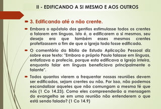  3. Edificando até o não crente.
 Embora o apóstolo dos gentios estimulasse todos os crentes
a falarem em línguas, isto é, a edificarem a si mesmos, seu
desejo era que também esses mesmos crentes
profetizassem a fim de que a igreja toda fosse edificada.
 O comentário da Bíblia de Estudo Aplicação Pessoal diz
sobre esse texto: "Embora o próprio Paulo falasse em línguas,
enfatizava a profecia, porque esta edificava a Igreja inteira,
enquanto falar em línguas beneficiava principalmente o
falante".
 Todos quantos vierem a frequentar nossas reuniões devem
ser edificados, sejam crentes ou não. Por isso, não podemos
escandalizar aqueles que não comungam a mesma fé que
nós (1 Co 14.23). Como eles compreenderão a mensagem
do evangelho se em uma reunião não entenderem o que
está sendo falado? (1 Co 14.9)
II - EDIFICANDO A SI MESMO E AOS OUTROS
 